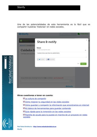 Una de las potencialidades de esta herramienta es lo fácil que es
compartir nuestras ‘historias’ en redes sociales.
Otras cuestiones a tener en cuenta:
La cultura de compartir
Cómo mejorar tu seguridad en las redes sociales
Cómo guardar y compartir la información que encontramos en internet
Kit básico de herramientas para guardar contenido
Guía rápida para la inmersión en las redes sociales
Plantilla de ayuda para la puesta en marcha de un proyecto en redes
sociales
Storify
Red Salud Andalucía - http://www.redsaludandalucia.es
Storify
 
