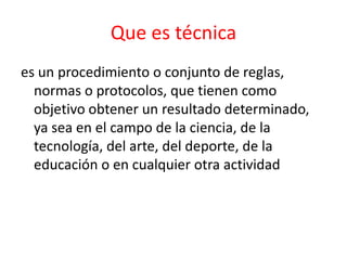 Que es técnica
es un procedimiento o conjunto de reglas,
  normas o protocolos, que tienen como
  objetivo obtener un resultado determinado,
  ya sea en el campo de la ciencia, de la
  tecnología, del arte, del deporte, de la
  educación o en cualquier otra actividad
 