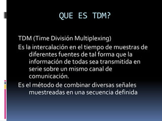 QUE ES TDM? TDM (Time División Multiplexing) Es la intercalación en el tiempo de muestras de diferentes fuentes de tal forma que la información de todas sea transmitida en serie sobre un mismo canal de comunicación. Es el método de combinar diversas señales muestreadas en una secuencia definida 