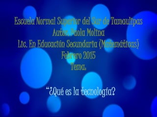 Escuela Normal Superior del Sur de Tamaulipas
Autor: Paola Molina
Lic. En Educación Secundaria (Matemáticas)
Febrero 2015
Tema:
“¿Qué es la tecnología?
 