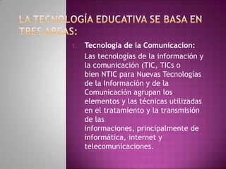 1.   Tecnologia de la Comunicacion:
     Las tecnologías de la información y
     la comunicación (TIC, TICs o
     bien NTIC para Nuevas Tecnologías
     de la Información y de la
     Comunicación agrupan los
     elementos y las técnicas utilizadas
     en el tratamiento y la transmisión
     de las
     informaciones, principalmente de
     informática, internet y
     telecomunicaciones.
 