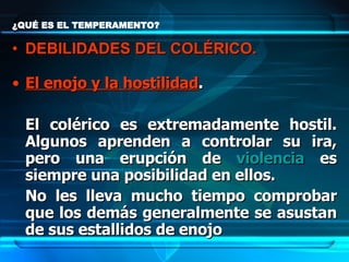 ¿QUÉ ES EL TEMPERAMENTO? El enojo y la hostilidad .  El colérico es extremadamente hostil. Algunos aprenden a controlar su ira, pero una erupción de  violencia  es siempre una posibilidad en ellos.  No les lleva mucho tiempo comprobar que los demás generalmente se asustan de sus estallidos de enojo   DEBILIDADES DEL COLÉRICO. 