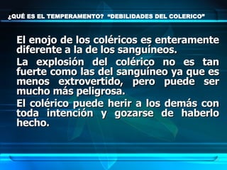 ¿QUÉ ES EL TEMPERAMENTO?  “DEBILIDADES DEL COLERICO” El enojo de los coléricos es enteramente diferente a la de los sanguíneos.  La explosión del colérico no es tan fuerte como las del sanguíneo ya que es menos extrovertido, pero puede ser mucho más peligrosa.  El colérico puede herir a los demás con toda intención y gozarse de haberlo hecho.  
