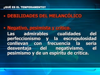 ¿QUÉ ES EL TEMPERAMENTO? DEBILIDADES DEL MELANCÓLICO Negativo, pesimista y crítico .   Las admirables cualidades del perfeccionismo y la escrupulosidad conllevan con frecuencia la seria desventaja del negativismo, el pesimismo y de un espíritu de crítica.  