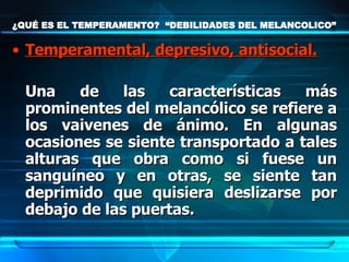 ¿QUÉ ES EL TEMPERAMENTO?  “DEBILIDADES DEL MELANCOLICO” Temperamental, depresivo, antisocial. Una de las características más prominentes del melancólico se refiere a los vaivenes de ánimo. En algunas ocasiones se siente transportado a tales alturas que obra como si fuese un sanguíneo y en otras, se siente tan deprimido que quisiera deslizarse por debajo de las puertas.  