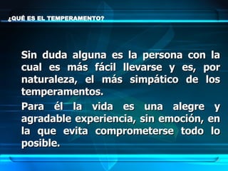¿QUÉ ES EL TEMPERAMENTO?  Sin duda alguna es la persona con la cual es más fácil llevarse y es, por naturaleza, el más simpático de los temperamentos.  Para él la vida es una alegre y agradable experiencia, sin emoción, en la que evita comprometerse todo lo posible.   