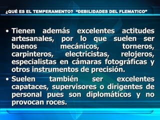 ¿QUÉ ES EL TEMPERAMENTO?  “DEBILIDADES DEL FLEMATICO” Tienen además excelentes actitudes artesanales, por lo que suelen ser buenos mecánicos, torneros, carpinteros, electricistas, relojeros, especialistas en cámaras fotográficas y otros instrumentos de precisión.  Suelen también ser excelentes capataces, supervisores o dirigentes de personal pues son diplomáticos y no provocan roces. 