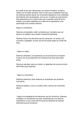 por medio de las que intercambian, de manera constante, energía y
materia con el medio ambiente. Este vínculo que se establece hace que
los sistemas abiertos deban ser sumamente adaptativos a las cualidades
del ambiente del cual dependen, sino es así, no logran la supervivencia.
Esta dependencia con lo ajeno hace que no puedan existir de forma
aislada y que deban adaptarse por medio de la organización y del
aprendizaje a los cambios externos.
Según su constitución:
Sistemas conceptuales: están constituidos por conceptos que son
ajenos a la realidad y que resultan meramente abstractos.
Sistemas físicos: los elementos que los componen, en cambio, son
concretos y palpables, es decir que se los puede captar por medio del
tacto.
- Según su origen:
Sistemas artificiales: se caracterizan por ser producto de la creación
humana, por lo que dependen de la presencia de otros para poder
existir.
Sistemas naturales: estos en cambio, no dependen de la mano de obra
del hombre para originarse.
- Según su movimiento:
Sistemas dinámicos: estos sistemas se caracterizan por presentar
movimiento.
Sistemas estáticos: como su nombre indica, carecen de movimiento
alguno.
- Según la complejidad de los elementos que los conforman: Sistemas
complejos: se caracterizan por estar compuestos por una serie de
subsistemas, lo que vuelve difícil la tarea de identificar los distintos
elementos que los componen.
 