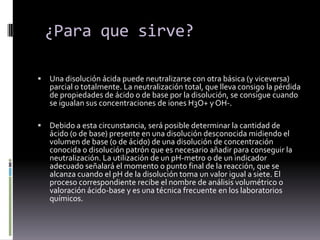 La valoración puede realizarse tanto en medios acuosos como endisolventes orgánicosEl fundamento es la transferencia de protones entre el ácido y labase.Se caracterizan porque en el Punto de Equivalencia (P.E.) existe un cambio brusco  y nítido en el valor del pH del medio. Precisan de un indicador químico o de un pHmetro para detectar el Punto Final (P.F.)