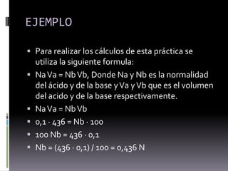  ¿Para que sirve?Una disolución ácida puede neutralizarse con otra básica (y viceversa) parcial o totalmente. La neutralización total, que lleva consigo la pérdida de propiedades de ácido o de base por la disolución, se consigue cuando se igualan sus concentraciones de iones H3O+ y OH-.Debido a esta circunstancia, será posible determinar la cantidad de ácido (o de base) presente en una disolución desconocida midiendo el volumen de base (o de ácido) de una disolución de concentración conocida o disolución patrón que es necesario añadir para conseguir la neutralización. La utilización de un pH-metro o de un indicador adecuado señalará el momento o punto final de la reacción, que se alcanza cuando el pH de la disolución toma un valor igual a siete. El proceso correspondiente recibe el nombre de análisis volumétrico o valoración ácido-base y es una técnica frecuente en los laboratorios químicos.