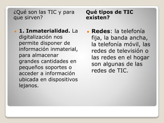 ¿Qué son las TIC y para
que sirven?
Qué tipos de TIC
existen?
● 1. Inmaterialidad. La
digitalización nos
permite disponer de
información inmaterial,
para almacenar
grandes cantidades en
pequeños soportes o
acceder a información
ubicada en dispositivos
lejanos.
● Redes: la telefonía
fija, la banda ancha,
la telefonía móvil, las
redes de televisión o
las redes en el hogar
son algunas de las
redes de TIC.
 
