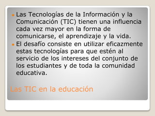 Las TIC en la educación
● Las Tecnologías de la Información y la
Comunicación (TIC) tienen una influencia
cada vez mayor en la forma de
comunicarse, el aprendizaje y la vida.
● El desafío consiste en utilizar eficazmente
estas tecnologías para que estén al
servicio de los intereses del conjunto de
los estudiantes y de toda la comunidad
educativa.
 