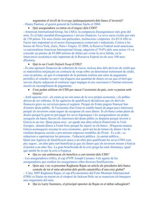 augmentar el nivell de leverage (palanquejament) dels bancs d’inversió?
- Henry Paulson, el gerent general de Goldman Sachs el 2004.
• Què asseguradora va entrar en el negoci dels CDO?
- American International Group, Inc (AIG), la companyia d'assegurances més gran del
món. És el líder mundial d'assegurances i serveis financers. La seva xarxa s'estén per més
de 130 països. Els seus clients són particulars, institucions i empreses. En EUAAIG és
l'actor més important en el sector d'assegurances comercials i industrials, Cotitza a les
borses de Nova York, Zuric, París i Tòquio. El 2008, la Reserva Federal nord-americana
va nacionalitzar American International Group, adquirint el 79,9% dels seus actius i li va
concedir un préstec de 85.000 milions de dòlars per evitar la seva fallida, en la
intervenció econòmica més important de la Rerserva Federal en els seus 100 anys
d'història.
• Què és un Credit Default Swap (CDS)?
- És una operació financera de cobertura de riscos, inclosa dins dels derivats de crèdit que
es materialitza mitjançant un contracte de swap sobre un determinat instrument de crèdit,
com un préstec, en què el comprador de la permuta realitza una sèrie de pagaments
periòdics al venedor ia canvi rep d'aquest una quantitat de diners en cas que el títol que
serveix d'actiu subjacent al contracte sigui impagat al seu venciment o l'entitat emissora
incorri en incompliment de pagaments.
• Com poden utilitzar els CDS per atacar l’economia de país, com va passar amb
Grècia?
- Amb aquesta crisi , els estats ja no són amos de la seva pròpia economia ; els pobles
deixen de ser sobirans. Si les agències de qualificació decideixen que els derivats
financers grecs no serveixen passa el següent. Perquè els Estats puguin finançar han
d'emetre deute públic. Si l'economia d'un Estat és estable haurà de pagar pocs interessos
perquè els inversors estan segurs de recuperar els seus diners. Si els bancs estan plens de
deutes perquè la gent no pot pagar les seves hipoteques i les asseguradores no poden
assegurar als bancs llavors els interessos del deute públic es disparen perquè invertir a
Grècia és un risc. Quan passa això , no queda una altra solució d'intervenir la Unió
Europea , donant diners a l'estat Grec perquè ho injecti en els bancs . D'aquesta manera
Grècia aconsegueix rescatar la seva economia , però ara ha de tornar els diners i ho fa
retallant despeses socials o privatitzant empreses rendibles de l'Estat . És a dir ; es
redueixen o suprimeixen les pensions , l'educació pública , la sanitat pública...
Quan una Agència de Qualificació ataca a un altre país qualificant les seves CDO com
poc segurs , un altre país surt beneficiat ja que els diners que els inversors treuen a Grècia
el porten a un altre lloc. La gran beneficiada de la crisi grega ha estat Alemanya, igual
que també ho és per la crisi a Espanya
• Qui es van embutxacar els beneficis a curt termini dels CDS?
- Les asseguradores (AIG), el cap d'YPF Joseph Cassano. I els agents de les
asseguradores que rendien les assegurances rebre diverses bonificacions.
• Quin any i on va presentar Raghuran Rajan un article als presidents dels bancs
centrals de tot el món advertint dels perills catastròfics d’una crisi global?
- L'any 2005 Raghuran Rajan, el cap d'Economistes del Fons Monetari Internacional
(FMI) va lliurar un tractat en el simposi de Jackson Hole on es reuneixen els banquers
més importants del món.
• Qui és Larry Summers, el principal opositor de Rajan en el debat subsegüent?
 