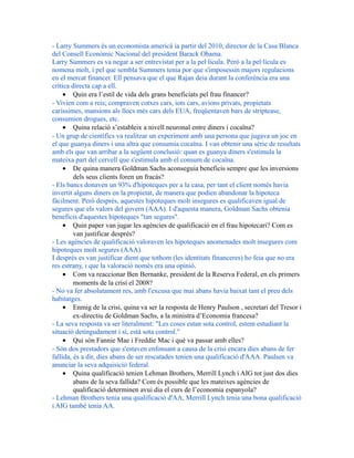 - Larry Summers és un economista americà ia partir del 2010, director de la Casa Blanca
del Consell Econòmic Nacional del president Barack Obama.
Larry Summers es va negar a ser entrevistat per a la pel·lícula. Però a la pel·lícula es
nomena molt, i pel que sembla Summers tenia por que s'imposessin majors regulacions
en el mercat financer. Ell pensava que el que Rajan deia durant la conferència era una
crítica directa cap a ell.
• Quin era l’estil de vida dels grans beneficiats pel frau financer?
- Vivien com a reis; compraven cotxes cars, iots cars, avions privats, propietats
caríssimes, mansions als llocs més cars dels EUA, freqüentaven bars de striptease,
consumien drogues, etc.
• Quina relació s’estableix a nivell neuronal entre diners i cocaïna?
- Un grup de científics va realitzar un experiment amb una persona que jugava un joc en
el que guanya diners i una altra que consumia cocaïna. I van obtenir una sèrie de resultats
amb els que van arribar a la següent conclusió: quan es guanya diners s'estimula la
mateixa part del cervell que s'estimula amb el consum de cocaïna.
• De quina manera Goldman Sachs aconseguia beneficis sempre que les inversions
dels seus clients foren un fracàs?
- Els bancs donaven un 93% d'hipoteques per a la casa, per tant el client només havia
invertit alguns diners en la propietat, de manera que podien abandonar la hipoteca
fàcilment. Però després, aquestes hipoteques molt insegures es qualificaven igual de
segures que els valors del govern (AAA). I d'aquesta manera, Goldman Sachs obtenia
beneficis d'aquestes hipoteques "tan segures".
• Quin paper van jugar les agències de qualificació en el frau hipotecari? Com es
van justificar després?
- Les agències de qualificació valoraven les hipoteques anomenades molt insegures com
hipoteques molt segures (AAA).
I després es van justificar dient que tothom (les identitats financeres) ho feia que no era
res estrany, i que la valoració només era una opinió.
• Com va reaccionar Ben Bernanke, president de la Reserva Federal, en els primers
moments de la crisi el 2008?
- No va fer absolutament res, amb l'excusa que mai abans havia baixat tant el preu dels
habitatges.
• Enmig de la crisi, quina va ser la resposta de Henry Paulson , secretari del Tresor i
ex-directiu de Goldman Sachs, a la ministra d’Economia francesa?
- La seva resposta va ser literalment: "Les coses estan sota control, estem estudiant la
situació detingudament i sí, està sota control."
• Qui són Fannie Mae i Freddie Mac i què va passar amb elles?
- Són dos prestadors que s'estaven enfonsant a causa de la crisi encara dies abans de fer
fallida, és a dir, dies abans de ser rescatades tenien una qualificació d'AAA. Paulsen va
anunciar la seva adquisició federal.
• Quina qualificació tenien Lehman Brothers, Merrill Lynch i AIG tot just dos dies
abans de la seva fallida? Com és possible que les mateixes agències de
qualificació determinen avui dia el curs de l’economia espanyola?
- Lehman Brothers tenia una qualificació d'AA, Merrill Lynch tenia una bona qualificació
i AIG també tenia AA.
 