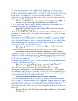 No entenc per què les agències de qualificació que qualificaven les inversions més
insegures amb la màxima qualificació determinin actualment l'economia del nostre país,
posant en risc l'economia d'un país sencer. I si a sobre els representants del govern i altres
coneixen totes aquestes històries, per què no busquen altres agències de qualificació?
Sembla que no volen acabar amb la crisi, potser perquè mentre nosaltres ens empobrim
ells s'enriqueixen? A on arribarem?
• Va reconèixer Paulson la seua part de culpa en la crisi en potenciar els CDS i el
nivell de leverage (palanquejament) permès a les entitats financeres?
- No va reconèixer la culpa ni consultar anteriorment amb altres governs sobre la crisi, i
tampoc entenien les lleis de fallida d'altres països.
• Com afecta la crisi a la Xina? Per què creus que la Xina ha comprat aquest any
(2011) deute públic espanyol?
- Com els consumidors dels EUA deixen de consumir productes fabricats pels xinesos, es
desplomen les vendes dels fabricants xinesos. A causa d'això, uns 10 milions de xinesos
perden la feina.
I per aquesta mateixa raó Xina ha comprat aquest any deute públic espanyol. Perquè en
consumir els espanyols productes xinesos, si entréssim en crisi, no tindríem diners per
seguir consumint els productes que ells fabriquen, de manera que la Xina també entraria
en crisi a causa d'una taxa d'atur molt alta. Per tant, Xina compra deute econòmica
espanyola per simple conveniència d'interessos.
• Què van fer les entitats financeres rescatades pel govern nord-americà amb els
diners rebuts ?
- Van pagar indemnitzacions jo bonificacions milionàries als seus dirigents.
• En quin sentit també va quedar compromesa la idea d’una ciència econòmica?
- Sobretot en l'educació. Ja que van ser els professors de les millors universitats (Harvard,
Columbia ...) els que van assessorar tant a presidents com a assessors de les empreses i
van quedar fatal per no haver detectat el problema en el món de les finances, o en tot cas
per no haver el advertit abans.
La majoria dels professionals estaven en contra de la regulació dels mercats financers i
tot i així no van poder preveure la crisi.
• Quin efecte va tenir sobre l’economia nord-americana la globalització, el
descobriment de 2500 milions de treballadors per explotar?
- Els bancs cada vegada s'anaven fent més grans i més poderosos, i els petits
desapareixien. D'altra banda, EUA manava els seus treballs manuals a l'estranger i va
acomiadar als seus propis obrers. Avui en dia, EUA és el líder en tecnologia informàtica.
Al mercat laboral hi ha treballs molt ben pagats però requereixen educació universitària, i
aquesta s'ha tornat inaccessible per a molts ciutadans.
• S’ha envoltat Obama l’equip adequat per reformar el capitalisme?
- No, perquè Obama ha contractat els exlíders de les activitats financeres que generen
sous excessius i els principals causants de la crisi. És a dir, segons el documental, l'equip
que envolta Obama és clarament l'erroni per modificar el capitalisme, ja que aquests han
obtingut enormes beneficis gràcies al capitalisme (mentre que milions de persones
s'empobrien), per tant és bastant lògic què aquests no tinguin cap interès en reformar el
capitalisme.
• Quines són les principals diferències entre el discurs de Inside job i la xerrada de
David Harvey?
 