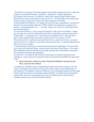 - David Harvey comença la xerrada explicant els possibles orígens de la crisi, i entre ells
el primer és la debilitat humana ; la debilitat , impotència , l'instint depredador,
l'al·lucinació dels inversors , la cobdícia i moltes més característiques d'aquest tipus .
David Harvey exposa moltes altres causes de la crisi , i al final arriba a la conclusió que
nosaltres tenim en gran part una mica de culpa en aquesta crisi també .
Al documental de Inside job , se li culpava de la crisi als que van proposar i van posar en
pràctica els nous productes financers ( CDO, qualificar les hipoteques insegures com
segures , el palanquejament, etc... ) . És a dir , culpa a tots els que es van beneficiar del
nou mètode financer .
En canvi David Harvey , com ja vaig dir al principi, culpa a tots els ciutadans , i opina
que tots hem de canviar el nostre pensament sobre el capitalisme , perquè segons ell és
molt perillós , i si continuem així , mai acabarem amb aquesta crisi , sinó que anirà a
pitjor i cada vegada hi haurà més pobres mentre que els rics es faran més rics .
Tots tenien excuses i explicacions per justificar la crisi , cap del tot correcta , ja que en
realitat la crisi es va originar a causa d'una síntesi de totes elles , les quals nomena David
Harvey en la seva xerrada .
Al documental de Inside job no s'anomena directament als treballadors i l'evolució dels
seus salaris amb el pas del temps , tema del qual sí que parla David Harvey ; Els salaris
dels treballadors han anat baixant des de temps anteriors fins a l'actualitat a causa dels
nous productes financers del capitalisme .
En conclusió , la xerrada de David Harvey exposa que tots hauríem d'oposar-nos al
capitalisme , ja que segons el seu punt de vista és el causant de la terrible crisi que estem
vivint .
• Busca informació sobre la revolució silenciada d’Islàndia i resúmela en cinc
línies. Aquí tens dos enllaços:
-A Islàndia els ciutadans donen exemple del que hauríem de fer tots respecte a la crisi
actual. Aconsegueixen la dimissió d'un govern en bloc sencer. Els principals bancs es
nacionalitzen. Els ciutadans exigeixen l'elaboració d'un referèndum perquè el poble pugui
decidir sobre les decisions econòmiques transcendentals. Es empresonen als principals
responsables de la crisi i aconsegueixen fer una reescriptura de la constitució pels
ciutadans prenent com a base la constitució danesa.
 