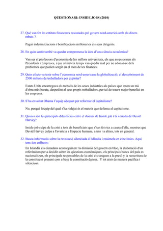 QÜESTIONARI: INSIDE JOBS (2010)
27. Què van fer les entitats financeres rescatades pel govern nord-americà amb els diners
rebuts ?
Pagar indemnitzacions i bonificacions millonaries als seus dirigents.
28. En quin sentit també va quedar compromesa la idea d’una ciència econòmica?
Van ser el professors d'economia de les millors universitats, els que assessoraren als
Presidents i Empreses, i que al mateix temps van quedar mal per no adonar-se dels
problemes que podien sorgir en el món de les finances.
29. Quin efecte va tenir sobre l’economia nord-americana la globalització, el descobriment de
2500 milions de treballadors per explotar?
Estats Units encarregava els treballs de les seues indústries als països que tenen un mà
d'obra més barata, despedint al seus propis treballadors, per tal de traure major benefici en
les empreses.
30. S’ha envoltat Obama l’equip adequat per reformar el capitalisme?
No, perquè l'equip del qual s'ha rodejat és el mateix que defensa el capitalisme.
31. Quines són les principals diferències entre el discurs de Inside job i la xerrada de David
Harvey?
Inside job culpa de la crisi a tots els beneficiats que s'han fet rics a causa d'ella, mentres que
David Harvey culpa a l'avaricia a l'especie humana, a uns i a altres, tots en general.
32. Busca informació sobre la revolució silenciada d’Islàndia i resúmela en cinc línies. Aquí
tens dos enllaços:
En Islàndia els ciutadans aconseguixen: la dimissió del govern en bloc, la elaboració d'un
referèndum per a decidir sobre les qüestions econòmiques, els principals bancs del país es
nacionalitzen, els principals responsables de la crisi els tanquen a la presó y la reescritura de
la constitució prenent com a base la constitució danesa. Y tot això de manera pacífica i
silenciosa.
 