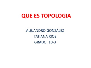 QUE ES TOPOLOGIA
ALEJANDRO GONZALEZ
TATIANA RIOS
GRADO: 10-3
 