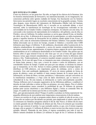 QUE ESTO SEA UN LIBRO
Como soy disléxico, no me gusta leer. De niño, en lugar de los clásicos de la literatura, leía
los horarios internacionales de ferrocarril y me entretenía haciendo, en mi imaginación, las
conexiones perfectas entre ignotas ciudades de Europa. Esa fascinación con los horarios
ferroviarios me permitió lograr un excelente conocimiento de la geografía europea. Treinta
años después, como director del Laboratorio de Multimedios (Media Lab) del Instituto
Tecnológico de Massachusetts (MIT), me vi envuelto en un acalorado debate, a nivel
nacional, sobre la transferencia de tecnología de las investigaciones realizadas en las
universidades de los Estados Unidos a empresas extranjeras. En relación con este tema, fui
convocado a dos reuniones de representantes de la industria y del gobierno, una de ellas en
Florida y otra en California. En ambas reuniones se servía agua mineral Evian, en botellas
de vidrio, de un litro. A diferencia de la mayoría de los participantes, yo sabía exactamente,
gracias a aquellos horarios de ferrocarriles de mi infancia, dónde queda Evian. Evian, en
Francia, está a más de ochocientos kilómetros del Océano Atlántico. Esas pesadas botellas
habían atravesado casi un tercio de Europa, cruzado el Atlántico y recorrido otros 4.800
kilómetros para llegar a California. Y ahí estábamos, discutiendo sobre la protección de la
industria estadounidense de computación y acerca de nuestra competitividad electrónica,
sin darnos cuenta de que, aparentemente, ni siquiera éramos capaces de servir agua mineral
estadounidense en un a conferencia desarrollada en los Estados Unidos. Hoy pienso que mi
historia sobre el agua mineral Evian no sólo tiene que ver con el tema del agua mineral
francesa versus agua mineral estaodunidense, sino que también ilustra la diferencia entre
átomos y bits. Tradicionalmente, el comercio mundial siempre consistió en el intercambio
de átomos. En el caso del agua Evian, se transporta una masa voluminosa, pesada e inerte,
en forma lenta, penosa y muy cara, a través de cientos o miles de kilómetros, con un
considerable insumo de tiempo. Cuando uno pasa por una aduana, se declaran los átomos
que se transportan, no los bits. Incluso la música grabada mediante tecnología digital, se
distribuye en CDS plásticos, con importantes gastos de embalaje, envío y costos de
inventario .Esto está cambiando rápidamente. El envío de música grabada en forma de
piezas de plástico, como así también el lento manejo humano de la mayor parte de la
información, en forma de libros, revistas, periódicos y videocasetes, está por convertirse en
la transferencia instantánea y a bajo costo de datos electrónicos, que se mueven a la
velocidad de la luz. De esta manera, la información se vuelve universalmente accesible.
Thomas Jefferson creó el concepto organizativo de las bibliotecas públicas y estableció el
derecho de todo individuo a retirar un libro en préstamo, sin costo alguno. Pero el célebre
prócer estadounidense nunca consideró la posibilidad de que 20 millones de personas
puedan tener acceso electrónico a una biblioteca digital y retirar su contenido libre de
cargos. El cambio de los átomos por los bits es irrevocable e imparable.
Pero, ¿por qué precisamente ahora? Porque el cambio se produce en forma exponencial: las
pequeñas diferencias de ayer podrían tener impactantes consecuencias el día de mañana.
¿Conoce ese acertijo en el que se pregunta cuánto dinero se tendría al cabo de un mes, si se
ganara sólo un centavo por día durante ese período, pero duplicando el salario cada día? Si
se comenzara ese fantástico programa salarial el día de Año Nuevo, el último día de enero
se estaría ganando más de 10millones de dólares por día. Ésta es la solución que recuerdan
todos los que conocen el acertijo. Lo que casinadie analiza, es que, con el mismo esquema
de pago, sólo se ganaría 1,3 millones de dólares si enero tuviese tres días menos (como, por
ejemplo, febrero). Planteado de otra forma, el ingreso acumulativo por todo el mes de
febrero sumaría alrededor de dólares 2,6 millones en lugar de los 21 millones de dólares
 