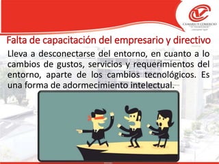Falta de capacitación del empresario y directivo
Lleva a desconectarse del entorno, en cuanto a lo
cambios de gustos, servicios y requerimientos del
entorno, aparte de los cambios tecnológicos. Es
una forma de adormecimiento intelectual.
 