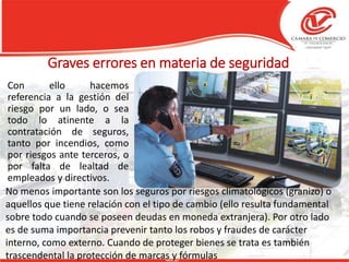 Graves errores en materia de seguridad
Con ello hacemos
referencia a la gestión del
riesgo por un lado, o sea
todo lo atinente a la
contratación de seguros,
tanto por incendios, como
por riesgos ante terceros, o
por falta de lealtad de
empleados y directivos.
No menos importante son los seguros por riesgos climatológicos (granizo) o
aquellos que tiene relación con el tipo de cambio (ello resulta fundamental
sobre todo cuando se poseen deudas en moneda extranjera). Por otro lado
es de suma importancia prevenir tanto los robos y fraudes de carácter
interno, como externo. Cuando de proteger bienes se trata es también
trascendental la protección de marcas y fórmulas
 