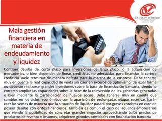 Mala gestión
financiera en
materia de
endeudamiento
y liquidez
Contraer deudas de corto plazo para inversiones de largo plazo, o la adquisición de
mercaderías, o bien depender de líneas crediticias no adecuadas para financiar la cartera
crediticia suele terminar de manera nefasta para la marcha de la empresa. Debe tenerse
muy en cuenta la real capacidad de venta sin caer en excesos de optimismo, de igual forma
no deberán realizarse grandes inversiones sobre la base de financiación bancaria, siendo lo
correcto ampliar las capacidades sobre la base de la reinversión de las ganancias generadas
o bien mediante la participación de nuevos socios. Debe tenerse muy en cuenta que
cambios en los ciclos económicos con la aparición de prolongadas etapas recesivas harán
caer las ventas de manera que la situación de liquidez pasará por graves zozobras en caso de
poseer deudas con entes financieros. También es común el caso de aquellos empresarios
que viendo la posibilidad de concretar grandes negocios aprovechando bajos precios de
productos de reventa o insumos, adquieren grandes cantidades con financiación bancaria
 