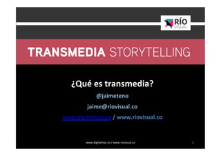www.digitalmas.co	
  /	
  www.riovisual.co	
   1	
  
	
  
	
  
¿Qué	
  es	
  transmedia?	
  
@jaimeteno	
  	
  
jaime@riovisual.co	
  
www.digitalmas.co	
  /	
  www.riovisual.co	
  
	
  
	
  
	
  
 