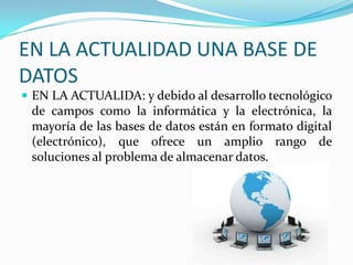 EN LA ACTUALIDAD UNA BASE DE DATOSEN LA ACTUALIDA: y debido al desarrollo tecnológico de campos como la informática y la electrónica, la mayoría de las bases de datos están en formato digital (electrónico), que ofrece un amplio rango de soluciones al problema de almacenar datos.