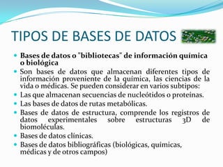 TIPOS DE BASES DE DATOSBases de datos o "bibliotecas" de información química o biológicaSon bases de datos que almacenan diferentes tipos de información proveniente de la química, las ciencias de la vida o médicas. Se pueden considerar en varios subtipos:Las que almacenan secuencias de nucleótidos o proteínas.Las bases de datos de rutas metabólicas.Bases de datos de estructura, comprende los registros de datos experimentales sobre estructuras 3D de biomoléculas.Bases de datos clínicas.Bases de datos bibliográficas (biológicas, químicas, médicas y de otros campos)