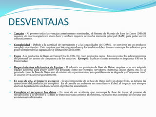 DESVENTAJASTamaño - Al proveer todas las ventajas anteriomente nombradas, el Sistema de Manejo de Base de Datos (DBMS) requiere de mucho espacio en disco duro y también requiere de mucha memoria principal (RAM) para poder correr adecuadamente.Complejidad - Debido a la cantidad de operaciones y a las capacidades del DBMS,  se convierte en un producto complejo de entender.  Esto requiere que los programadores y los analistas deben tomar cursos que los adiestren para poder comprender las capacidades y limitaciones del DBMSCosto - Los productos de Bases de Datos (Oracle, DB2, Etc.) son productos caros.  Esto sin contar los adiestramientos del personal del centro de cómputos y de los usuarios.  Ejemplo: Explicar el costo envuelto en implantar FRS en la Universidad.Requerimientos adicionales de Equipo - El adquirir un producto de Base de Datos, requiere a su vez adquirir equipo adicional para poder correr ese producto como por ejemplo, servidores, memoria, discos duros, etc. Si se pretende correr la Base de Datos con el mínimo de requerimientos, esta posiblemente se degrada y el "response time" al usuario se va a afectar grandemente.En caso de alla, el impacto es mayor - Si un componente de la Base de Datos sufre un desperfecto, se detiene las operaciones del producto por completo.  En el caso de un ambiente no centralizo en Cobol, el impacto casi siempre afecta al departamento en donde ocurrió el problema únicamente.Complejo el recuperar los datos - En caso de un accidente que corrompa la Base de datos, el proceso de recuperación  y de devolver a  la Base de Datos su estado anterior al problema, es mucho mas complejo de ejecutar que en sistemas tradicionales.