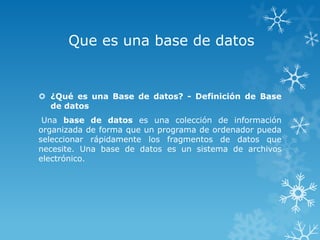 Que es una base de datos


 ¿Qué es una Base de datos? - Definición de Base
  de datos
 Una base de datos es una colección de información
organizada de forma que un programa de ordenador pueda
seleccionar rápidamente los fragmentos de datos que
necesite. Una base de datos es un sistema de archivos
electrónico.
 