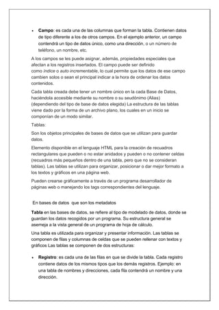  Campo: es cada una de las columnas que forman la tabla. Contienen datos
de tipo diferente a los de otros campos. En el ejemplo anterior, un campo
contendrá un tipo de datos único, como una dirección, o un número de
teléfono, un nombre, etc.
A los campos se les puede asignar, además, propiedades especiales que
afectan a los registros insertados. El campo puede ser definido
como índice o auto incrementable, lo cual permite que los datos de ese campo
cambien solos o sean el principal indicar a la hora de ordenar los datos
contenidos.
Cada tabla creada debe tener un nombre único en la cada Base de Datos,
haciéndola accesible mediante su nombre o su seudónimo (Alias)
(dependiendo del tipo de base de datos elegida) La estructura de las tablas
viene dado por la forma de un archivo plano, los cuales en un inicio se
componían de un modo similar.
Tablas:
Son los objetos principales de bases de datos que se utilizan para guardar
datos.
Elemento disponible en el lenguaje HTML para la creación de recuadros
rectangulares que pueden o no estar anidados y pueden o no contener celdas
(recuadros más pequeños dentro de una tabla, pero que no se consideran
tablas). Las tablas se utilizan para organizar, posicionar o dar mejor formato a
los textos y gráficos en una página web.
Pueden crearse gráficamente a través de un programa desarrollador de
páginas web o manejando los tags correspondientes del lenguaje.
En bases de datos que son los metadatos
Tabla en las bases de datos, se refiere al tipo de modelado de datos, donde se
guardan los datos recogidos por un programa. Su estructura general se
asemeja a la vista general de un programa de hoja de cálculo.
Una tabla es utilizada para organizar y presentar información. Las tablas se
componen de filas y columnas de celdas que se pueden rellenar con textos y
gráficos Las tablas se componen de dos estructuras:
 Registro: es cada una de las filas en que se divide la tabla. Cada registro
contiene datos de los mismos tipos que los demás registros. Ejemplo: en
una tabla de nombres y direcciones, cada fila contendrá un nombre y una
dirección.
 