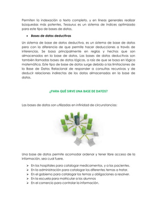 Permiten la indexación a texto completo, y en líneas generales realizar
búsquedas más potentes. Tesaurus es un sistema de índices optimizado
para este tipo de bases de datos.
 Bases de datos deductivas
Un sistema de base de datos deductiva, es un sistema de base de datos
pero con la diferencia de que permite hacer deducciones a través de
inferencias. Se basa principalmente en reglas y hechos que son
almacenados en la base de datos. Las bases de datos deductivas son
también llamadas bases de datos lógicas, a raíz de que se basa en lógica
matemática. Este tipo de base de datos surge debido a las limitaciones de
la Base de Datos Relacional de responder a consultas recursivas y de
deducir relaciones indirectas de los datos almacenados en la base de
datos.
¿PARA QUÉ SIRVE UNA BASE DE DATOS?
Las bases de datos son utilizadas en infinidad de circunstancias:
Una base de datos permite acomodar ordenar y tener libre acceso de la
información, sea cual fuere.
 En los hospitales para catalogar medicamentos, y a los pacientes.
 En la administración para catalogar los diferentes temas a tratar.
 En el gobierno para catalogar los temas y obligaciones a resolver.
 En la escuela para matricular a los alumnos
 En el comercio para controlar la información.
 