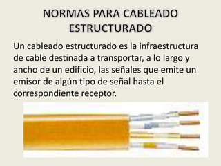 Un cableado estructurado es la infraestructura
de cable destinada a transportar, a lo largo y
ancho de un edificio, las señales que emite un
emisor de algún tipo de señal hasta el
correspondiente receptor.
 