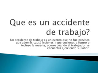Un accidente de trabajo es un evento que no fue previsto
que además causa lesiones, repercusiones a futuro o
incluso la muerte, ocurre cuando el trabajador se
encuentra ejerciendo su labor.
 