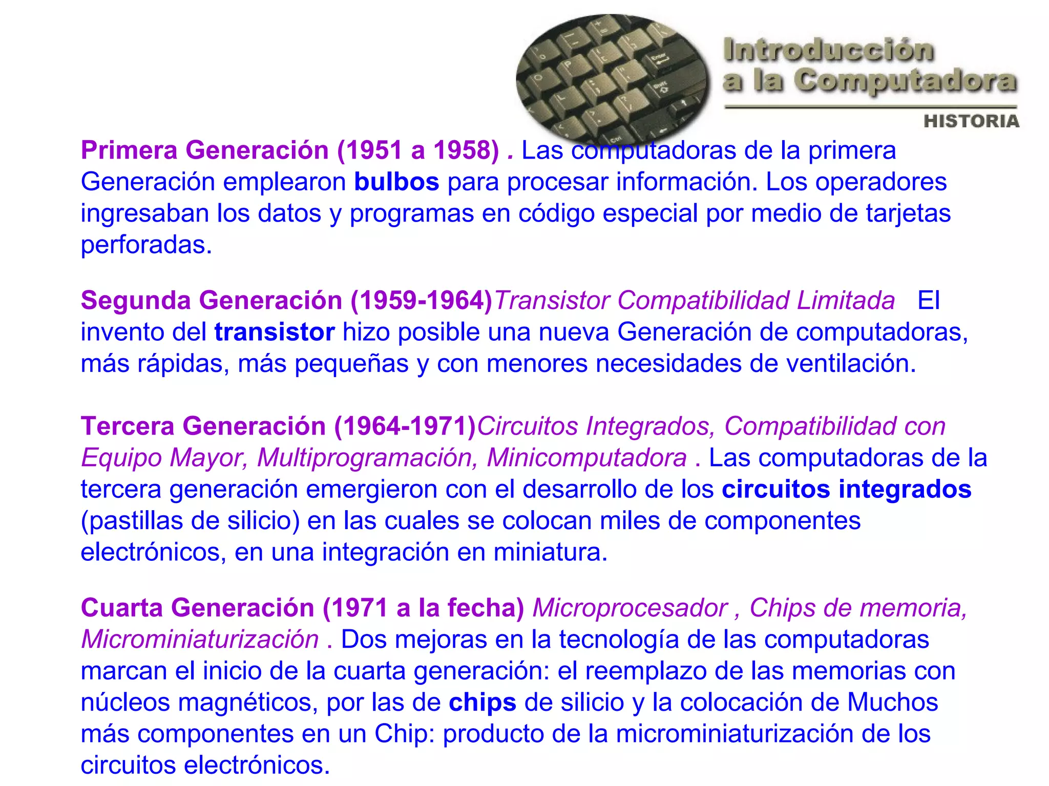 Primera Generación (1951 a 1958)  .  Las computadoras de la primera Generación emplearon  bulbos  para procesar información. Los operadores ingresaban los datos y programas en código especial por medio de tarjetas perforadas. Segunda Generación (1959-1964) Transistor Compatibilidad Limitada  .  El invento del  transistor  hizo posible una nueva Generación de computadoras, más rápidas, más pequeñas y con menores necesidades de ventilación.  Tercera Generación (1964-1971) Circuitos Integrados, Compatibilidad con Equipo Mayor, Multiprogramación, Minicomputadora  .  Las computadoras de la tercera generación emergieron con el desarrollo de los  circuitos integrados  (pastillas de silicio) en las cuales se colocan miles de componentes electrónicos, en una integración en miniatura. Cuarta Generación (1971 a la fecha)  Microprocesador , Chips de memoria, Microminiaturización  .  Dos mejoras en la tecnología de las computadoras marcan el inicio de la cuarta generación: el reemplazo de las memorias con núcleos magnéticos, por las de  chips  de silicio y la colocación de Muchos más componentes en un Chip: producto de la microminiaturización de los circuitos electrónicos.  