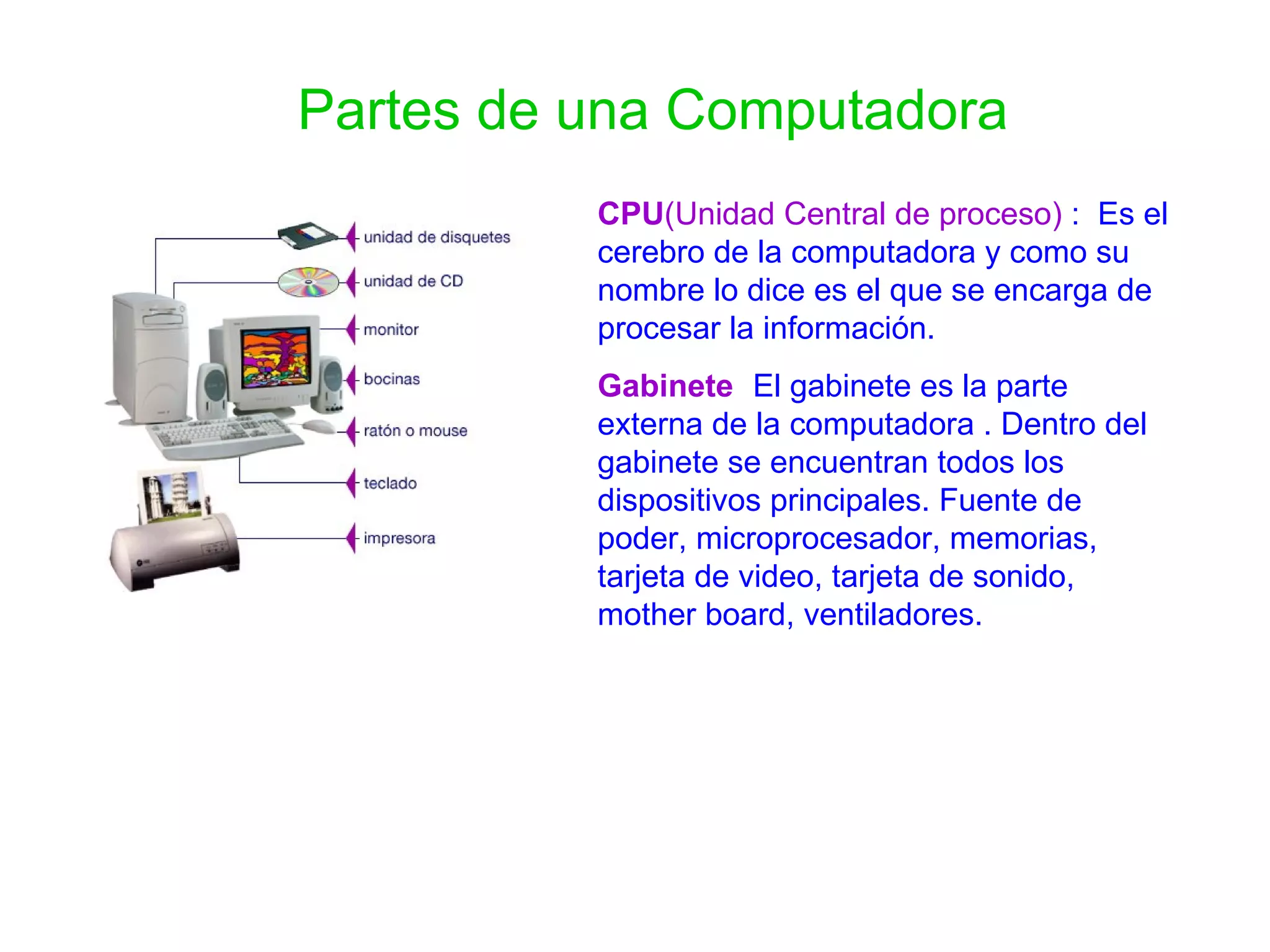 Partes de una Computadora CPU (Unidad Central de proceso)  :  Es el cerebro de la computadora y como su nombre lo dice es el que se encarga de procesar la información. Gabinete :   El gabinete es la parte externa de la computadora . Dentro del gabinete se encuentran todos los dispositivos principales. Fuente de poder, microprocesador, memorias, tarjeta de video, tarjeta de sonido, mother board, ventiladores. 