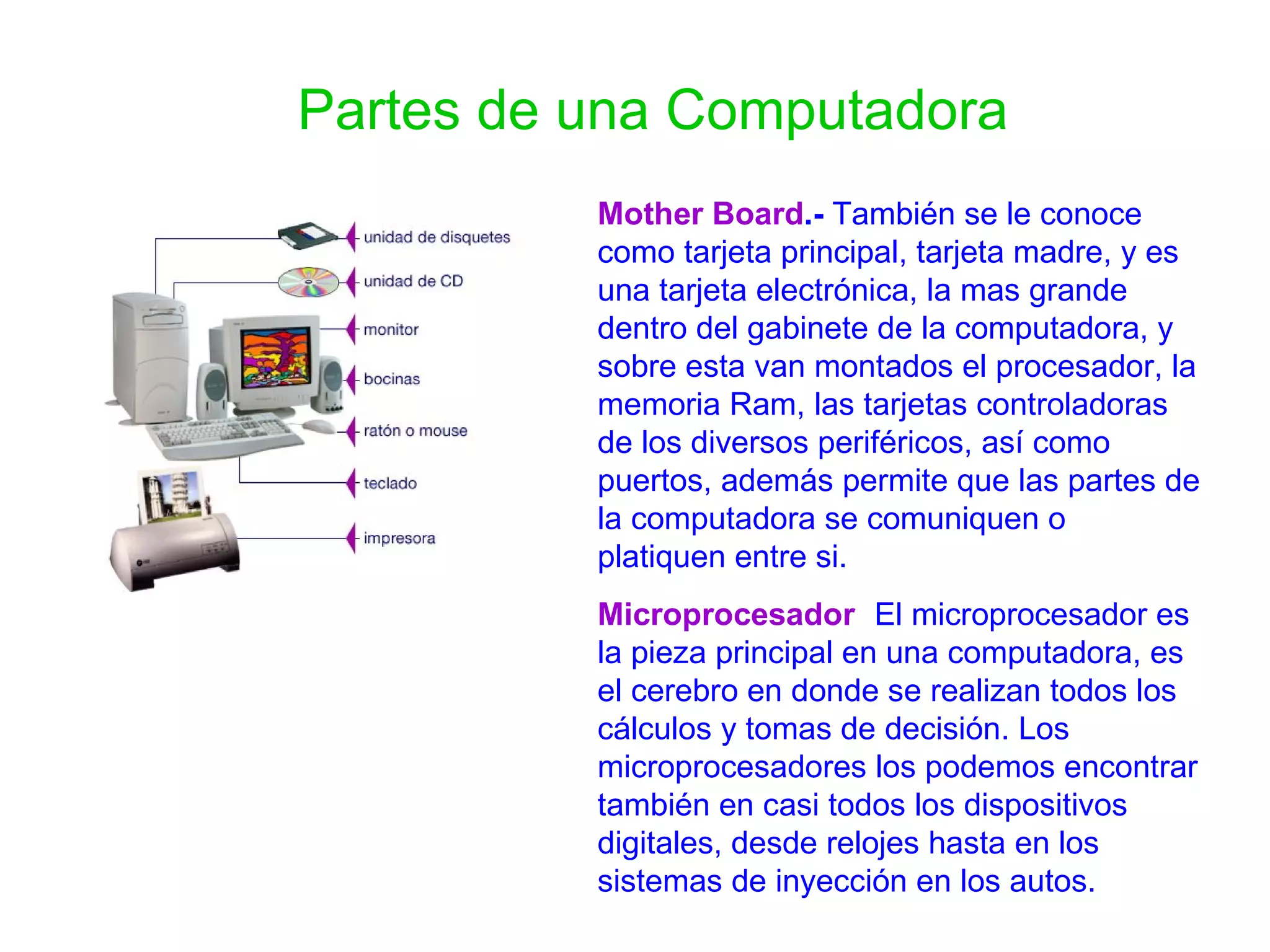 Partes de una Computadora Mother Board .-  También se le conoce como tarjeta principal, tarjeta madre, y es una tarjeta electrónica, la mas grande dentro del gabinete de la computadora, y sobre esta van montados el procesador, la memoria Ram, las tarjetas controladoras de los diversos periféricos, así como puertos, además permite que las partes de la computadora se comuniquen o platiquen entre si. Microprocesador :   El microprocesador es la pieza principal en una computadora, es el cerebro en donde se realizan todos los cálculos y tomas de decisión. Los microprocesadores los podemos encontrar también en casi todos los dispositivos digitales, desde relojes hasta en los sistemas de inyección en los autos.  