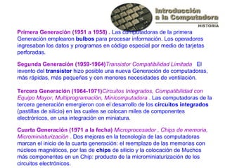 Primera Generación (1951 a 1958)  .  Las computadoras de la primera Generación emplearon  bulbos  para procesar información. Los operadores ingresaban los datos y programas en código especial por medio de tarjetas perforadas. Segunda Generación (1959-1964) Transistor Compatibilidad Limitada  .  El invento del  transistor  hizo posible una nueva Generación de computadoras, más rápidas, más pequeñas y con menores necesidades de ventilación.  Tercera Generación (1964-1971) Circuitos Integrados, Compatibilidad con Equipo Mayor, Multiprogramación, Minicomputadora  .  Las computadoras de la tercera generación emergieron con el desarrollo de los  circuitos integrados  (pastillas de silicio) en las cuales se colocan miles de componentes electrónicos, en una integración en miniatura. Cuarta Generación (1971 a la fecha)  Microprocesador , Chips de memoria, Microminiaturización  .  Dos mejoras en la tecnología de las computadoras marcan el inicio de la cuarta generación: el reemplazo de las memorias con núcleos magnéticos, por las de  chips  de silicio y la colocación de Muchos más componentes en un Chip: producto de la microminiaturización de los circuitos electrónicos.  
