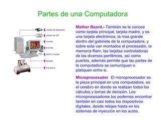 Partes de una Computadora Mother Board .-  También se le conoce como tarjeta principal, tarjeta madre, y es una tarjeta electrónica, la mas grande dentro del gabinete de la computadora, y sobre esta van montados el procesador, la memoria Ram, las tarjetas controladoras de los diversos periféricos, así como puertos, además permite que las partes de la computadora se comuniquen o platiquen entre si. Microprocesador :   El microprocesador es la pieza principal en una computadora, es el cerebro en donde se realizan todos los cálculos y tomas de decisión. Los microprocesadores los podemos encontrar también en casi todos los dispositivos digitales, desde relojes hasta en los sistemas de inyección en los autos.  