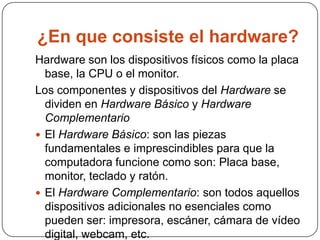 ¿En que consiste el hardware?
Hardware son los dispositivos físicos como la placa
  base, la CPU o el monitor.
Los componentes y dispositivos del Hardware se
  dividen en Hardware Básico y Hardware
  Complementario
 El Hardware Básico: son las piezas
  fundamentales e imprescindibles para que la
  computadora funcione como son: Placa base,
  monitor, teclado y ratón.
 El Hardware Complementario: son todos aquellos
  dispositivos adicionales no esenciales como
  pueden ser: impresora, escáner, cámara de vídeo
  digital, webcam, etc.
 