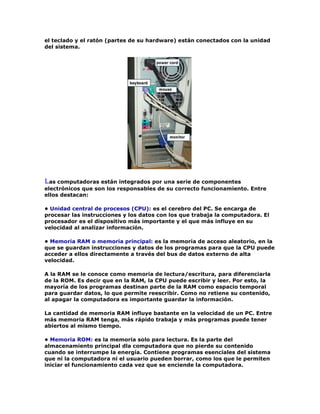el teclado y el ratón (partes de su hardware) están conectados con la unidad
del sistema.
Las computadoras están integrados por una serie de componentes
electrónicos que son los responsables de su correcto funcionamiento. Entre
ellos destacan:
• Unidad central de procesos (CPU): es el cerebro del PC. Se encarga de
procesar las instrucciones y los datos con los que trabaja la computadora. El
procesador es el dispositivo más importante y el que más influye en su
velocidad al analizar información.
• Memoria RAM o memoria principal: es la memoria de acceso aleatorio, en la
que se guardan instrucciones y datos de los programas para que la CPU puede
acceder a ellos directamente a través del bus de datos externo de alta
velocidad.
A la RAM se le conoce como memoria de lectura/escritura, para diferenciarla
de la ROM. Es decir que en la RAM, la CPU puede escribir y leer. Por esto, la
mayoría de los programas destinan parte de la RAM como espacio temporal
para guardar datos, lo que permite reescribir. Como no retiene su contenido,
al apagar la computadora es importante guardar la información.
La cantidad de memoria RAM influye bastante en la velocidad de un PC. Entre
más memoria RAM tenga, más rápido trabaja y más programas puede tener
abiertos al mismo tiempo.
• Memoria ROM: es la memoria solo para lectura. Es la parte del
almacenamiento principal dla computadora que no pierde su contenido
cuando se interrumpe la energía. Contiene programas esenciales del sistema
que ni la computadora ni el usuario pueden borrar, como los que le permiten
iniciar el funcionamiento cada vez que se enciende la computadora.
 