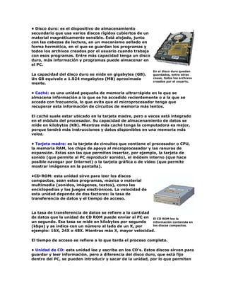 • Disco duro: es el dispositivo de almacenamiento
secundario que usa varios discos rígidos cubiertos de un
material magnéticamente sensible. Está alojado, junto
con las cabezas de lectura, en un mecanismo sellado en
forma hermética, en el que se guardan los programas y
todos los archivos creados por el usuario cuando trabaja
con esos programas. Entre más capacidad tenga un disco
duro, más información y programas puede almacenar en
el PC.
La capacidad del disco duro se mide en gigabytes (GB).
Un GB equivale a 1.024 megabytes (MB) aproximada
mente.
• Caché: es una unidad pequeña de memoria ultrarrápida en la que se
almacena información a la que se ha accedido recientemente o a la que se
accede con frecuencia, lo que evita que el microprocesador tenga que
recuperar esta información de circuitos de memoria más lentos.
El caché suele estar ubicado en la tarjeta madre, pero a veces está integrado
en el módulo del procesador. Su capacidad de almacenamiento de datos se
mide en kilobytes (KB). Mientras más caché tenga la computadora es mejor,
porque tendrá más instrucciones y datos disponibles en una memoria más
veloz.
• Tarjeta madre: es la tarjeta de circuitos que contiene el procesador o CPU,
la memoria RAM, los chips de apoyo al microprocesador y las ranuras de
expansión. Estas son las que permiten insertar, por ejemplo, la tarjeta de
sonido (que permite al PC reproducir sonido), el módem interno (que hace
posible navegar por Internet) o la tarjeta gráfica o de video (que permite
mostrar imágenes en la pantalla).
•CD-ROM: esta unidad sirve para leer los discos
compactos, sean estos programas, música o material
multimedia (sonidos, imágenes, textos), como las
enciclopedias y los juegos electrónicos. La velocidad de
esta unidad depende de dos factores: la tasa de
transferencia de datos y el tiempo de acceso.
La tasa de transferencia de datos se refiere a la cantidad
de datos que la unidad de CD ROM puede enviar al PC en
un segundo. Esa tasa se mide en kilobytes por segundo
(kbps) y se indica con un número al lado de un X, por
ejemplo: 16X, 24X o 48X. Mientras más X, mayor velocidad.
El tiempo de acceso se refiere a lo que tarda el proceso completo.
• Unidad de CD: esta unidad lee y escribe en los CD's. Estos discos sirven para
guardar y leer información, pero a diferencia del disco duro, que está fijo
dentro del PC, se pueden introducir y sacar de la unidad, por lo que permiten
En el disco duro quedan
guardados, entre otras
cosas, todos los archivos
creados por el usuario.
El CD ROM lee la
información contenida en
los discos compactos.
 