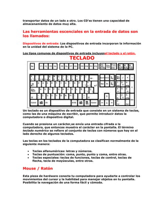 transportar datos de un lado a otro. Los CD'ss tienen una capacidad de
almacenamiento de datos muy alta.
Las herramientas escenciales en la entrada de datos son
los llamados:
Dispositivos de entrada: Los dispositivos de entrada incorporan la información
en la unidad del sistema de la PC.
Los tipos comunes de dispositivos de entrada incluyenel teclado y el ratón.
TECLADO
Un teclado es un dispositivo de entrada que consiste en un sistema de teclas,
como las de una máquina de escribir, que permite introducir datos la
computadora o dispositivo digital.
Cuando se presiona un carácter,se envía una entrada cifrada a la
computadora, que entonces muestra el carácter en la pantalla. El término
teclado numérico se refiere al conjunto de teclas con números que hay en el
lado derecho de algunos teclados.
Las teclas en los teclados de la computadora se clasifican normalmente de la
siguiente manera:
Teclas alfanuméricas: letras y números.
Teclas de puntuación: coma, punto, punto y coma, entre otras.
Teclas especiales: teclas de funciones, teclas de control, teclas de
flecha, tecla de mayúsculas, entre otras.
Mouse / Ratón
Esta pieza de hardware conecta tu computadora para ayudarte a controlar los
movimientos del cursor y la habilidad para manejar objetos en tu pantalla.
Posibilita la navegación de una forma fácil y cómoda.
 