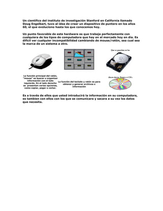 Un científico del instituto de investigación Stanford en California llamado
Doug Engelbart, tuvo al idea de crear un dispositivo de puntero en los años
60, el que evoluciono hasta los que conocemos hoy.
Un punto favorable de este hardware es que trabaja perfectamente con
cualquiera de los tipos de computadora que hay en el mercado hoy en día. Es
difícil ver cualquier incompatibilidad cambiando de mouse/ratón, sea cual sea
la marca de un sistema a otro.
La función principal del ratón,
"mouse" es buscar u organizar
información con el lado
izquierdo. En el lado derecho
se presentan varias opciones,
como copiar, pegar o cortar.
La función del teclado y ratón es para
obtener y generar archivos o
información
Que se guardan en los
discos duros, floopys o CD's
Es a través de ellos que usted introducirá la información en su computadora,
es tambien con ellos con los que se comunicara y sacara a su vez los datos
que necesita.
 