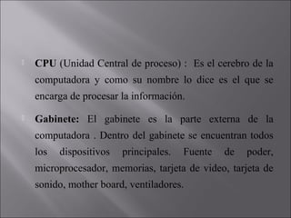 

CPU (Unidad Central de proceso) : Es el cerebro de la
computadora y como su nombre lo dice es el que se
encarga de procesar la información.



Gabinete: El gabinete es la parte externa de la
computadora . Dentro del gabinete se encuentran todos
los

dispositivos

principales.

Fuente

de

poder,

microprocesador, memorias, tarjeta de video, tarjeta de
sonido, mother board, ventiladores.

 