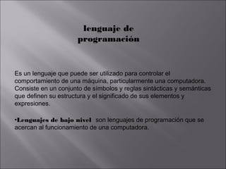lenguaje de
programación

Es un lenguaje que puede ser utilizado para controlar el
comportamiento de una máquina, particularmente una computadora.
Consiste en un conjunto de símbolos y reglas sintácticas y semánticas
que definen su estructura y el significado de sus elementos y
expresiones.
•Lenguajes de bajo nivel son lenguajes de programación que se
acercan al funcionamiento de una computadora.

 