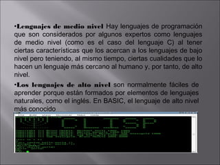 •Lenguajes de medio nivel Hay lenguajes de programación
que son considerados por algunos expertos como lenguajes
de medio nivel (como es el caso del lenguaje C) al tener
ciertas características que los acercan a los lenguajes de bajo
nivel pero teniendo, al mismo tiempo, ciertas cualidades que lo
hacen un lenguaje más cercano al humano y, por tanto, de alto
nivel.
•Los lenguajes de alto nivel son normalmente fáciles de
aprender porque están formados por elementos de lenguajes
naturales, como el inglés. En BASIC, el lenguaje de alto nivel
más conocido

 