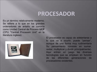 PROCESADOR
Es un término relativamente moderno.
Se refiere a lo que en los grandes
ordenadores de antaño se conocía
como Unidad Central de Proceso UCP
(CPU "Central Processin Unit" en la
literatura inglesa).

El procesador es capaz de adelantarse a
lo que va a ocurrir, puede “pensar”,
aunque de una forma muy rudimentaria
Su pensamiento consiste en sumar,
restar, multiplicar y dividir principalmente).
Aquí entran en juego las diversas
tecnologías que se emplean en función
de las diferentes generaciones de
procesadores existentes.

 