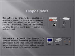 Dispositivos
Dispositivos de entrada Son aquellos que
permiten el ingreso de datos a un computador.
Entre estos se cuentan, los teclados, ratones,
scaners, micrófonos, cámaras fotográficas,
cámaras de video, game pads y guantes de
realidad virtual.

Dispositivos de salida Son aquellos que
permiten mostrar información procesada por el
computador. Entre otros están, las pantallas de
video, impresoras, audífonos, plotters, guantes
de realidad virtual, gafas y cascos virtuales.

 